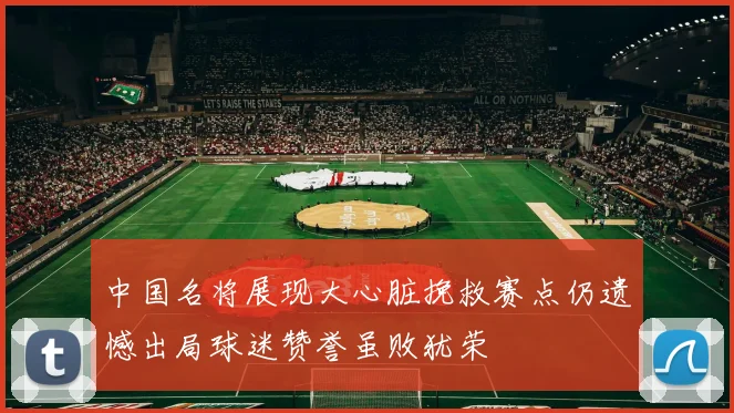 中国名将展现大心脏挽救赛点仍遗憾出局球迷赞誉虽败犹荣
