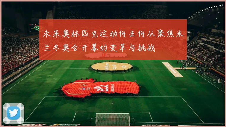 未来奥林匹克运动何去何从聚焦米兰冬奥会开幕的变革与挑战