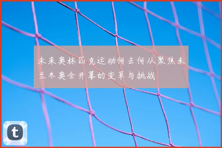 未来奥林匹克运动何去何从聚焦米兰冬奥会开幕的变革与挑战