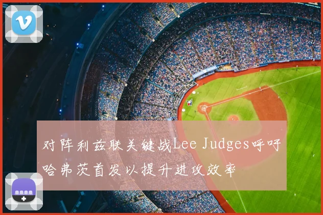 对阵利兹联关键战Lee Judges呼吁哈弗茨首发以提升进攻效率