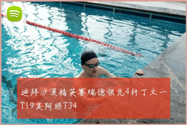 迪拜沙漠精英赛瑞德领先4杆丁文一T19吴阿顺T34