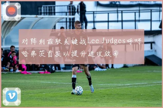 对阵利兹联关键战Lee Judges呼吁哈弗茨首发以提升进攻效率