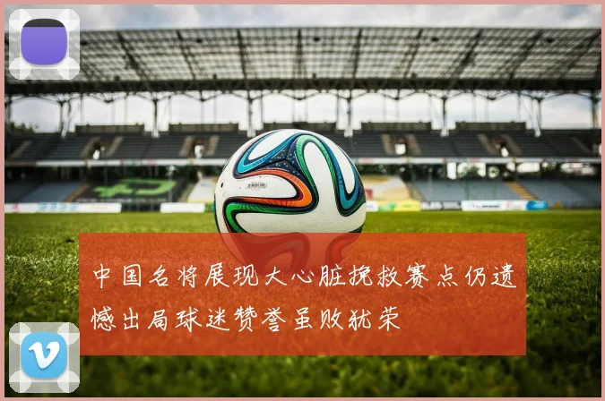 中国名将展现大心脏挽救赛点仍遗憾出局球迷赞誉虽败犹荣