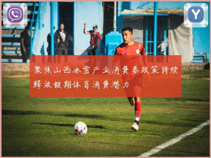 聚焦山西冰雪产业消费券政策持续释放假期体育消费潜力